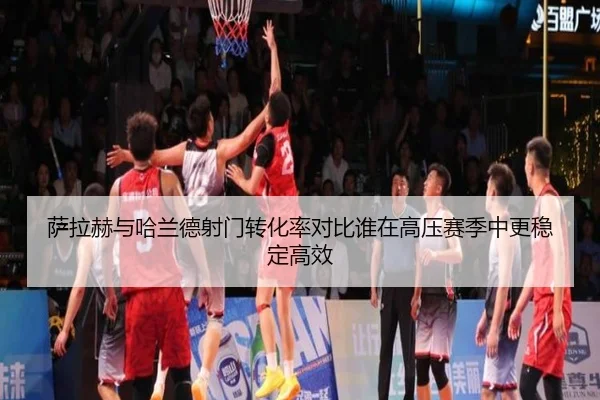 萨拉赫与哈兰德射门转化率对比谁在高压赛季中更稳定高效