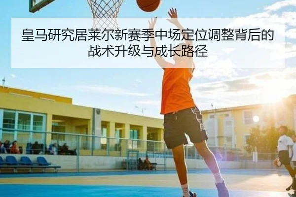 皇马研究居莱尔新赛季中场定位调整背后的战术升级与成长路径