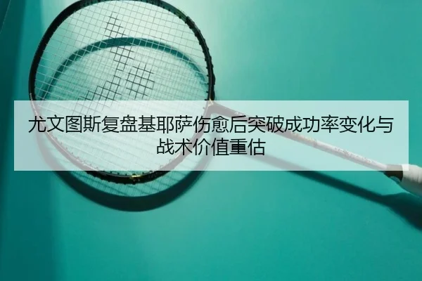 尤文图斯复盘基耶萨伤愈后突破成功率变化与战术价值重估