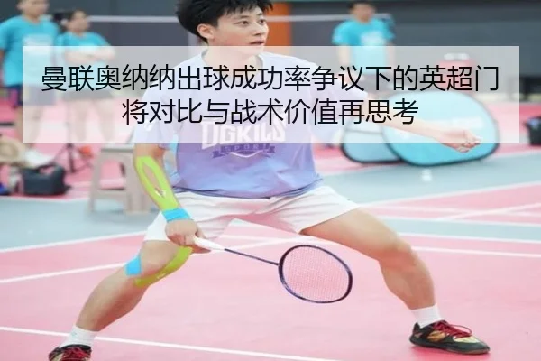 曼联奥纳纳出球成功率争议下的英超门将对比与战术价值再思考