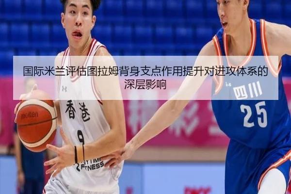 国际米兰评估图拉姆背身支点作用提升对进攻体系的深层影响
