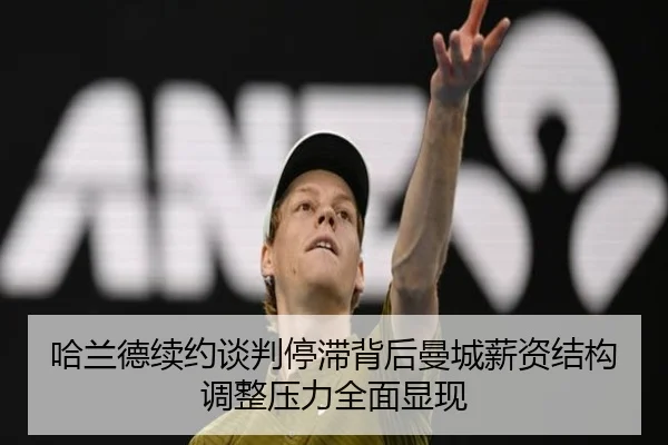 哈兰德续约谈判停滞背后曼城薪资结构调整压力全面显现