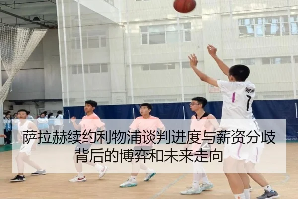 萨拉赫续约利物浦谈判进度与薪资分歧背后的博弈和未来走向