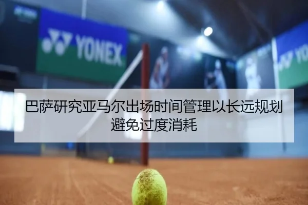 巴萨研究亚马尔出场时间管理以长远规划避免过度消耗