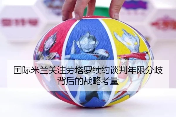 国际米兰关注劳塔罗续约谈判年限分歧背后的战略考量