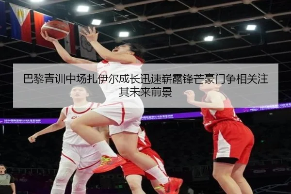 巴黎青训中场扎伊尔成长迅速崭露锋芒豪门争相关注其未来前景