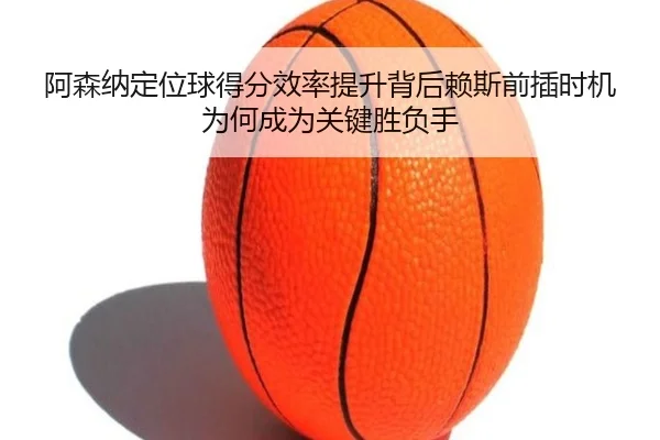 阿森纳定位球得分效率提升背后赖斯前插时机为何成为关键胜负手